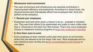 • Wholesome work environment
• The work environment and infrastructure are essential contributors in
improving team efficiency and productivity. According to a recent study, the
physical environment dramatically affects how employees feel, think and
perform at the workplace.
• 7. Reward your employees
• Employees work best when given a reason to do so – probably a monetary
one. They want their efforts to be appreciated and prefer to have a little more
than a ‘virtual pat on the back from their bosses. That’s why many employers
choose to implement incentive programs to keep their employees motivated.
• 8. Give them room to work
• Every employee or team member works best when given an environment
where they are allowed to do the things ‘their way’. Most employees tend to
lose interest as soon as they are being micromanaged by their bosses or
managers.
 