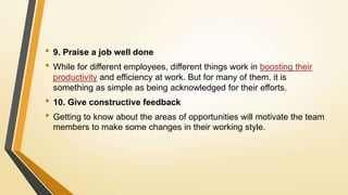 • 9. Praise a job well done
• While for different employees, different things work in boosting their
productivity and efficiency at work. But for many of them, it is
something as simple as being acknowledged for their efforts.
• 10. Give constructive feedback
• Getting to know about the areas of opportunities will motivate the team
members to make some changes in their working style.
 