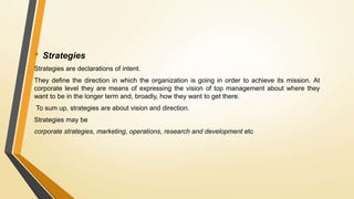 • Strategies
Strategies are declarations of intent.
They define the direction in which the organization is going in order to achieve its mission. At
corporate level they are means of expressing the vision of top management about where they
want to be in the longer term and, broadly, how they want to get there.
To sum up, strategies are about vision and direction.
Strategies may be
corporate strategies, marketing, operations, research and development etc
 