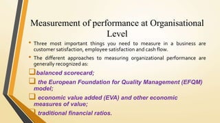 Measurement of performance at Organisational
Level
• Three most important things you need to measure in a business are
customer satisfaction, employee satisfaction and cash flow.
• The different approaches to measuring organizational performance are
generally recognized as:
balanced scorecard;
 the European Foundation for Quality Management (EFQM)
model;
 economic value added (EVA) and other economic
measures of value;
 traditional financial ratios.
 