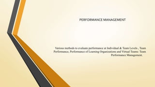 Various methods to evaluate performance at Individual & Team Levels , Team
Performance, Performance of Learning Organizations and Virtual Teams: Team
Performance Management.
PERFORMANCE MANAGEMENT
 