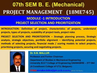 07th SEM B. E. (Mechanical)
PROJECT MANAGEMENT (18ME745)
Dr. S.B. MALLUR
Professor and Former Chairman
Department of Studies in Mechanical Engineering
University B.D.T College of Engineering DAVANGERE – 577 004
(A Constituent College of V.T.U, Belgaum)
INTRODUCTION: Definition of project, characteristics of projects, understand
projects, types of projects, scalability of project tools, project roles
PROJECT SELECTION AND PRIORITIZATION – Strategic planning process, Strategic
analysis, strategic objectives, portfolio alignment – identifying potential projects,
methods of selecting projects, financial mode / scoring models to select projects,
prioritizing projects, securing and negotiating projects.
MODULE -1 INTRODUCTION
PROJECT SELECTION AND PRIORITIZATION
E-Mail-sbmallurubdtce@gmMaMilM.cMoomdul,e-03Dr. S B Mallur 1
 