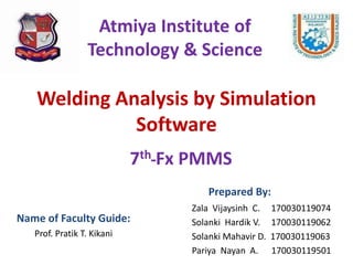 Welding Analysis by Simulation
Software
Name of Faculty Guide:
Prof. Pratik T. Kikani
Atmiya Institute of
Technology & Science
7th Fx PMMS
Zala Vijaysinh C. 170030119074
Solanki Hardik V. 170030119062
Solanki Mahavir D. 170030119063
Pariya Nayan A. 170030119501
Prepared By:
 