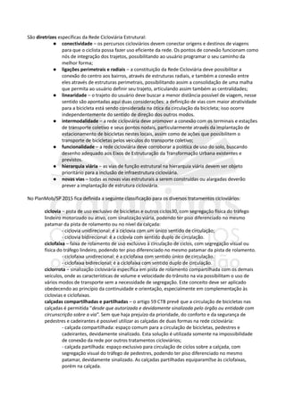 São diretrizes específicas da Rede Cicloviária Estrutural:
 conectividade – os percursos cicloviários devem conectar origens e destinos de viagens
para que o ciclista possa fazer uso eficiente da rede. Os pontos de conexão funcionam como
nós de integração dos trajetos, possibilitando ao usuário programar o seu caminho da
melhor forma;
 ligações perimetrais e radiais – a constituição da Rede Cicloviária deve possibilitar a
conexão do centro aos bairros, através de estruturas radiais, e também a conexão entre
eles através de estruturas perimetrais, possibilitando assim a consolidação de uma malha
que permita ao usuário definir seu trajeto, articulando assim também as centralidades;
 linearidade – o trajeto do usuário deve buscar a menor distância possível de viagem, nesse
sentido são apontadas aqui duas considerações: a definição de vias com maior atratividade
para a bicicleta está sendo considerada na ótica da circulação da bicicleta; isso ocorre
independentemente do sentido de direção dos outros modos.
 intermodalidade – a rede cicloviária deve promover a conexão com os terminais e estações
de transporte coletivo e seus pontos nodais, particularmente através da implantação de
estacionamento de bicicletas nestes locais, assim como de ações que possibilitem o
transporte de bicicletas pelos veículos do transporte coletivo;
 funcionalidade – a rede cicloviária deve corroborar a política de uso do solo, buscando
desenho adequado aos Eixos de Estruturação da Transformação Urbana existentes e
previstos.
 hierarquia viária – as vias de função estrutural na hierarquia viária devem ser objeto
prioritário para a inclusão de infraestrutura cicloviária.
 novas vias – todas as novas vias estruturais a serem construídas ou alargadas deverão
prever a implantação de estrutura cicloviária.
No PlanMob/SP 2015 fica definida a seguinte classificação para os diversos tratamentos cicloviários:
ciclovia – pista de uso exclusivo de bicicletas e outros ciclos30, com segregação física do tráfego
lindeiro motorizado ou ativo, com sinalização viária, podendo ter piso diferenciado no mesmo
patamar da pista de rolamento ou no nível da calçada:
- ciclovia unidirecional: é a ciclovia com um único sentido de circulação;
- ciclovia bidirecional: é a ciclovia com sentido duplo de circulação.
ciclofaixa – faixa de rolamento de uso exclusivo à circulação de ciclos, com segregação visual ou
física do tráfego lindeiro, podendo ter piso diferenciado no mesmo patamar da pista de rolamento.
- ciclofaixa unidirecional: é a ciclofaixa com sentido único de circulação.
- ciclofaixa bidirecional: é a ciclofaixa com sentido duplo de circulação.
ciclorrota – sinalização cicloviária específica em pista de rolamento compartilhada com os demais
veículos, onde as características de volume e velocidade do trânsito na via possibilitam o uso de
vários modos de transporte sem a necessidade de segregação. Este conceito deve ser aplicado
obedecendo ao princípio da continuidade e orientação, especialmente em complementação às
ciclovias e ciclofaixas.
calçadas compartilhadas e partilhadas – o artigo 59 CTB prevê que a circulação de bicicletas nas
calçadas é permitida "desde que autorizada e devidamente sinalizada pelo órgão ou entidade com
circunscrição sobre a via”. Sem que haja prejuízo da prioridade, do conforto e da segurança de
pedestres e cadeirantes é possível utilizar as calçadas de duas formas na rede cicloviária:
- calçada compartilhada: espaço comum para a circulação de bicicletas, pedestres e
cadeirantes, devidamente sinalizado. Esta solução é utilizada somente na impossibilidade
de conexão da rede por outros tratamentos cicloviários;
- calçada partilhada: espaço exclusivo para circulação de ciclos sobre a calçada, com
segregação visual do tráfego de pedestres, podendo ter piso diferenciado no mesmo
patamar, devidamente sinalizado. As calçadas partilhadas equiparam�se às ciclofaixas,
porém na calçada.
 