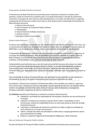 Componentes da Rede Cicloviária Estrutural
A infraestrutura da Rede Cicloviária Estrutural deve prever tratamento cicloviário no sistema viário
existente, criação de infraestrutura específica para a circulação de bicicletas e inserção de tratamentos
cicloviários nos projetos de nova estrutura viária planejada para o município. Consideram�se os seguintes
componentes de infraestrutura urbana como eixos ou áreas próprias para a implantação de elementos da
Rede Cicloviária Estrutural:
a. Sistema Viário Estrutural;
b. Eixos do Sistema de Transporte Público Coletivo;
c. Transposições;
d. Faixas de Domínio de Redes de Serviços;
e. Parques Lineares;
f. Operações Urbanas Consorciadas.
Sistema Viário Estrutural
O sistema viário estrutural é constituído por vias classificadas no PDE 2014 do município em três níveis, que
se caracterizam por serem: vias de ligação com outros municípios (N1), vias de ligação entre municípios da
RMSP (N2), e vias de ligação entre distritos, bairros e centralidades do Município de São Paulo (N3).
A implantação de intervenções cicloviárias em vias estruturais visa garantir maior conforto e segurança na
circulação dos usuários de bicicleta, além de possibilitar que os mesmos definam seu trajeto a partir da
Rede Cicloviária. A construção de novas vias estruturais deve incorporar a implantação de ciclovias e
ciclofaixas, a fim de ampliar a malha viária de constituição da Rede Cicloviária.
Compreende�se essencialmente que as vias de função estrutural na hierarquia viária devem ser objeto
prioritário para a inclusão de infraestrutura cicloviária. Porém, no caso de inviabilidade técnica dessas
intervenções poderá ser utilizado um viário não estrutural, desde que atenda às diretrizes da Rede
Cicloviária Estrutural, especialmente de conexão e linearidade, mantendo assim a atratividade do trajeto ao
ciclista.
Para constituição do sistema, é fundamental que seja observada nas vias existentes e novas estruturas a
declividade da via, pois é um aspecto fundamental para o percurso confortável do ciclista.
Ao implantar a infraestrutura cicloviária é fundamental adotar outras medidas que auxiliem a segurança
viária, dentre elas a redução dos limites de velocidade e ajustes geométricos das vias. Tais medidas devem
também ser avaliadas em toda malha viária, tendo em vista que além de favorecer a circulação de
bicicletas, aumentam a segurança de todos os usuários da via.
São diretrizes específicas da infraestrutura cicloviária no Sistema Viário Estrutural:
 estabelecer a prioridade de implantação de intervenções cicloviárias nas vias estruturais do
município;
 implantar a infraestrutura cicloviária, quando não for viável a implantação no viário
estrutural por motivos de inviabilidade técnica, em viário que atenda as diretrizes da Rede
Cicloviária Estrutural.
 contemplar a implantação de tratamento cicloviário em todas as ações de ampliação do
viário existente ou em novas vias estruturais
 adotar a redução dos limites de velocidade na malha viária e soluções geométricas viárias
para acalmamento de tráfego.
 Elaborar e implantar Programa de Orientação de Tráfego para a Rede Cicloviária.
Eixos do Sistema de Transporte Público Coletivo
Os eixos do Sistema de Transporte Público Coletivo constituem�se de infraestruturas exclusivas para
 