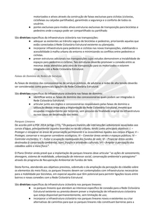 motorizados e ativos através da construção de faixas exclusivas para ciclistas (ciclovias,
ciclofaixas ou calçadas partilhadas), garantindo a segurança e o conforto de todos os
usuários.
 pontes exclusivas para modos ativos estruturas exclusivas de transposição para bicicletas e
pedestres onde o espaço pode ser compartilhado ou partilhado
São diretrizes específicas da infraestrutura cicloviária nas transposições:
 adequar as existentes ao trânsito seguro de bicicletas e pedestres, priorizando aquelas que
estão conectadas à Rede Cicloviária Estrutural existente ou planejada;
 incorporar infraestrutura para pedestres e ciclistas nas novas transposições, viabilizando a
acessibilidade à malha urbana do entorno e minimizando os conflitos entre pedestres e
ciclistas.
 prever estruturas adicionais nas transposições cujos estudos demonstrem a inviabilidade de
espaços para pedestres e ciclistas. Tais estruturas deverão promover a conexão entre as
mesmas áreas atendidas pela obra de transposição para os motorizados e estarem
integrada com a Rede Cicloviária Estrutural.
Faixas de Domínio de Redes de Serviços
As faixas de domínio das concessionárias de serviços públicos, de adutoras e redes de alta tensão deverão
ser consideradas como potenciais ligações da Rede Cicloviária Estrutural.
São diretrizes específicas da infraestrutura cicloviária nas faixas de domínio:
 identificar entre as faixas de domínio das concessionárias quais podem ser integradas à
Rede Cicloviária Estrutural;
 articular junto aos órgãos e concessionárias responsáveis pelas faixas de domínio a
utilização destas áreas para a implantação da Rede Cicloviária Estrutural, mesmo que
ocupadas irregularmente por terceiros, sem prejuízo da finalidade original da infraestrutura
ou nos casos de desativação das redes.
Parques Lineares
De acordo com o PDE 2014 (artigo 273), "Os parques lineares são intervenções urbanísticas associadas aos
cursos d'água, principalmente aqueles inseridos no tecido urbano, tendo como principais objetivos: I. –
Proteger e recuperar as áreas de preservação permanente e os ecossistemas ligados aos corpos d'água; II –
Proteger, conservar e recuperar corredores ecológicos; III – Conectar áreas verdes e espaços públicos; IV –
Controlar enchentes; V – Evitar a ocupação inadequada dos fundos de vale; VI – Propiciar áreas verdes
destinadas à conservação ambiental, lazer, fruição e atividades culturais; VII – Ampliar a percepção dos
cidadãos sobre o meio físico.”.
O Plano Diretor ainda prevê que a implantação de parques lineares deve articular "as ações de saneamento,
drenagem, sistema de mobilidade, urbanização de interesse social, conservação ambiental e paisagismo"
através do programa de Recuperação Ambiental de Fundos de Vale.
Desta forma, atendendo aos objetivos previstos, sobretudo o da ampliação da percepção do cidadão sobre
os elementos do meio físico, os parques lineares devem ser contemplados com infraestruturas necessárias
para a mobilidade por bicicletas, em especial aqueles que têm potencial para permitir ligações locais entre
bairros e novas conexões com a Rede Cicloviária Estrutural.
São diretrizes específicas da infraestrutura cicloviária nos parques lineares:
 os parques lineares que atendam ao interesse específico de conexão para a Rede Cicloviária
Estrutural existente ou prevista devem prever a implantação de infraestrutura cicloviária
que esteja disponível permanentemente, sem limitação de uso;
 incorporar a infraestrutura cicloviária nos parques lineares novos e existentes ou criar
alternativas de caminhos para que os parques lineares não constituam barreiras para a
 