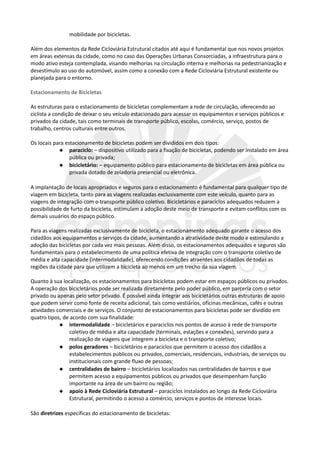 mobilidade por bicicletas.
Além dos elementos da Rede Cicloviária Estrutural citados até aqui é fundamental que nos novos projetos
em áreas extensas da cidade, como no caso das Operações Urbanas Consorciadas, a infraestrutura para o
modo ativo esteja contemplada, visando melhorias na circulação interna e melhorias na pedestrianização e
desestímulo ao uso do automóvel, assim como a conexão com a Rede Cicloviária Estrutural existente ou
planejada para o entorno.
Estacionamento de Bicicletas
As estruturas para o estacionamento de bicicletas complementam a rede de circulação, oferecendo ao
ciclista a condição de deixar o seu veículo estacionado para acessar os equipamentos e serviços públicos e
privados da cidade, tais como terminais de transporte público, escolas, comércio, serviço, postos de
trabalho, centros culturais entre outros.
Os locais para estacionamento de bicicletas podem ser divididos em dois tipos:
 paraciclo: – dispositivo utilizado para a fixação de bicicletas, podendo ser instalado em área
pública ou privada;
 bicicletário: – equipamento público para estacionamento de bicicletas em área pública ou
privada dotado de zeladoria presencial ou eletrônica.
A implantação de locais apropriados e seguros para o estacionamento é fundamental para qualquer tipo de
viagem em bicicleta, tanto para as viagens realizadas exclusivamente com este veículo, quanto para as
viagens de integração com o transporte público coletivo. Bicicletários e paraciclos adequados reduzem a
possibilidade de furto da bicicleta, estimulam a adoção deste meio de transporte e evitam conflitos com os
demais usuários do espaço público.
Para as viagens realizadas exclusivamente de bicicleta, o estacionamento adequado garante o acesso dos
cidadãos aos equipamentos e serviços da cidade, aumentando a atratividade deste modo e estimulando a
adoção das bicicletas por cada vez mais pessoas. Além disso, os estacionamentos adequados e seguros são
fundamentais para o estabelecimento de uma política efetiva de integração com o transporte coletivo de
média e alta capacidade (intermodalidade), oferecendo condições atraentes aos cidadãos de todas as
regiões da cidade para que utilizem a bicicleta ao menos em um trecho da sua viagem.
Quanto à sua localização, os estacionamentos para bicicletas podem estar em espaços públicos ou privados.
A operação dos bicicletários pode ser realizada diretamente pelo poder público, em parceria com o setor
privado ou apenas pelo setor privado. É possível ainda integrar aos bicicletários outras estruturas de apoio
que podem servir como fonte de receita adicional, tais como vestiários, oficinas mecânicas, cafés e outras
atividades comerciais e de serviços. O conjunto de estacionamentos para bicicletas pode ser dividido em
quatro tipos, de acordo com sua finalidade:
 intermodalidade – bicicletários e paraciclos nos pontos de acesso à rede de transporte
coletivo de média e alta capacidade (terminais, estações e conexões), servindo para a
realização de viagens que integrem a bicicleta e o transporte coletivo;
 polos geradores – bicicletários e paraciclos que permitem o acesso dos cidadãos a
estabelecimentos públicos ou privados, comerciais, residenciais, industriais, de serviços ou
institucionais com grande fluxo de pessoas;
 centralidades de bairro – bicicletários localizados nas centralidades de bairros e que
permitem acesso a equipamentos públicos ou privados que desempenham função
importante na área de um bairro ou região;
 apoio à Rede Cicloviária Estrutural – paraciclos instalados ao longo da Rede Cicloviária
Estrutural, permitindo o acesso a comércio, serviços e pontos de interesse locais.
São diretrizes específicas do estacionamento de bicicletas:
 