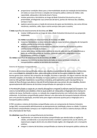  proporcionar condições ideais para a intermodalidade através da instalação de bicicletários
em todos os novos terminais e estações de transporte público coletivo de média e alta
capacidade, adequados à demanda atual e futura;
 instalar paraciclos e bicicletários ao longo da Rede Cicloviária Estrutural ou em sua
proximidade, privilegiando ruas comerciais de bairro, pontos de interesse dos cidadãos,
serviços e lazer;
 explorar parcerias para a criação de estruturas de apoio aos bicicletários, tais como oficinas
mecânicas, vestiários, cafés, lojas e outros serviços úteis para o usuário;
É meta específica do estacionamento de bicicletas até 2016:
 instalar 4.000 paraciclos ao longo de toda a Rede Cicloviária Estrutural em sua proporção
implantada;
São metas específicas do estacionamento de bicicletas até 2024:
 implantar bicicletários na área interna de todos os novos terminais e estações de transporte
público coletivo no território do município;
 adequar a implantação de bicicletários nas estações existentes de transporte público
coletivo no território do município;
 instalar pelo menos um bicicletário público na área de cada uma das 32 subprefeituras a
partir de análise dos pontos de interesse, podendo estes estar integrados a outros
equipamentos públicos na região.
São metas específicas do estacionamento de bicicletas até 2028:
 implantar bicicletários na área interna de todos os novos terminais e estações de
transportpúblico coletivo no território do município.
Sistema de Bicicletas Compartilhadas
O sistema de bicicletas compartilhadas oferece aos cidadãos a possibilidade de deslocamento em bicicleta
sem a necessidade de aquisição do bem, potencializando o caráter de transporte público do modo. Em
termos gerais esses sistemas são compostos de estações, bicicletas e operação. Em alguns sistemas não são
utilizadas estações: as bicicletas são ofertadas no espaço público e o controle é realizado remotamente. Os
sistemas têm ganhado importância nas políticas cicloviárias, principalmente a partir da experiência na
cidade de Paris (França), que oferece mais de 20 mil bicicletas para uso comum de seus cidadãos. Existem
aproximadamente 600 sistemas de bicicletas compartilhadas em operação no mundo.
O PlanMob/SP propõe a criação de um sistema abrangente e integrado às demais redes de transporte. Esse
sistema traz benefícios aos cidadãos, entre os quais podem ser destacados a integração com o transporte
coletivo de massa, facilitando o acesso, e a redução dos congestionamentos com melhoria das condições
ambientais. As bicicletas compartilhadas podem oferecer uma alternativa de transporte bastante eficiente
para uma parcela da população, servindo tanto para viagens exclusivas quanto para a integração com o
transporte público coletivo.
O PDE considera o sistema de bicicletas compartilhadas como um componente do Sistema Cicloviário
(artigo 249), incorporando�o definitivamente ao planejamento de mobilidade urbana na cidade. O sistema
de bicicletas compartilhadas começou a ser implementado em 2012 e em 2015 o sistema alcançou 10% da
área urbanizada de São Paulo.
São diretrizes específicas do compartilhamento de bicicletas:
 implementar um sistema de bicicletas compartilhadas que atenda todas as regiões da
cidade, considerando o uso atual da bicicleta e também o potencial de uso do sistema, em
especial para viagens dentro de uma determinada região e de integração com o transporte
coletivo;
 integrar o sistema de bicicletas compartilhadas ao sistema de transporte público coletivo de
 