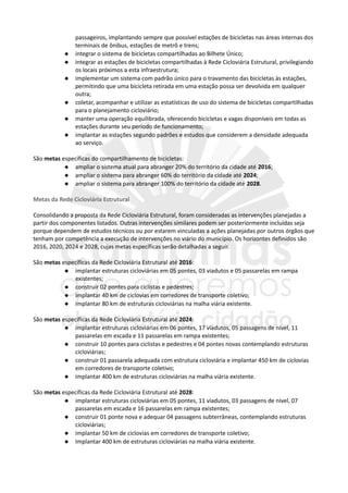 passageiros, implantando sempre que possível estações de bicicletas nas áreas internas dos
terminais de ônibus, estações de metrô e trens;
 integrar o sistema de bicicletas compartilhadas ao Bilhete Único;
 integrar as estações de bicicletas compartilhadas à Rede Cicloviária Estrutural, privilegiando
os locais próximos a esta infraestrutura;
 implementar um sistema com padrão único para o travamento das bicicletas às estações,
permitindo que uma bicicleta retirada em uma estação possa ser devolvida em qualquer
outra;
 coletar, acompanhar e utilizar as estatísticas de uso do sistema de bicicletas compartilhadas
para o planejamento cicloviário;
 manter uma operação equilibrada, oferecendo bicicletas e vagas disponíveis em todas as
estações durante seu período de funcionamento;
 implantar as estações segundo padrões e estudos que considerem a densidade adequada
ao serviço.
São metas específicas do compartilhamento de bicicletas:
 ampliar o sistema atual para abranger 20% do território da cidade até 2016;
 ampliar o sistema para abranger 60% do território da cidade até 2024;
 ampliar o sistema para abranger 100% do território da cidade até 2028.
Metas da Rede Cicloviária Estrutural
Consolidando a proposta da Rede Cicloviária Estrutural, foram consideradas as intervenções planejadas a
partir dos componentes listados. Outras intervenções similares podem ser posteriormente incluídas seja
porque dependem de estudos técnicos ou por estarem vinculadas a ações planejadas por outros órgãos que
tenham por competência a execução de intervenções no viário do município. Os horizontes definidos são
2016, 2020, 2024 e 2028, cujas metas específicas serão detalhadas a seguir.
São metas específicas da Rede Cicloviária Estrutural até 2016:
 implantar estruturas cicloviárias em 05 pontes, 03 viadutos e 05 passarelas em rampa
existentes;
 construir 02 pontes para ciclistas e pedestres;
 implantar 40 km de ciclovias em corredores de transporte coletivo;
 implantar 80 km de estruturas cicloviárias na malha viária existente.
São metas específicas da Rede Cicloviária Estrutural até 2024:
 implantar estruturas cicloviárias em 06 pontes, 17 viadutos, 05 passagens de nível, 11
passarelas em escada e 11 passarelas em rampa existentes;
 construir 10 pontes para ciclistas e pedestres e 04 pontes novas contemplando estruturas
cicloviárias;
 construir 01 passarela adequada com estrutura cicloviária e implantar 450 km de ciclovias
em corredores de transporte coletivo;
 implantar 400 km de estruturas cicloviárias na malha viária existente.
São metas específicas da Rede Cicloviária Estrutural até 2028:
 implantar estruturas cicloviárias em 05 pontes, 11 viadutos, 03 passagens de nível, 07
passarelas em escada e 16 passarelas em rampa existentes;
 construir 01 ponte nova e adequar 04 passagens subterrâneas, contemplando estruturas
cicloviárias;
 implantar 50 km de ciclovias em corredores de transporte coletivo;
 Implantar 400 km de estruturas cicloviárias na malha viária existente.
 