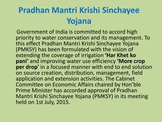 Pradhan Mantri Krishi Sinchayee
Yojana
Government of India is committed to accord high
priority to water conservation and its management. To
this effect Pradhan Mantri Krishi Sinchayee Yojana
(PMKSY) has been formulated with the vision of
extending the coverage of irrigation ‘Har Khet ko
pani’ and improving water use efficiency ‘More crop
per drop' in a focused manner with end to end solution
on source creation, distribution, management, field
application and extension activities. The Cabinet
Committee on Economic Affairs chaired by Hon’ble
Prime Minister has accorded approval of Pradhan
Mantri Krishi Sinchayee Yojana (PMKSY) in its meeting
held on 1st July, 2015.
 