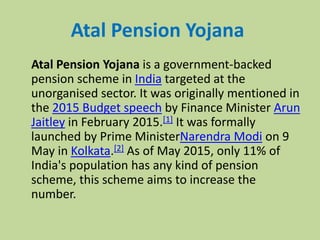 Atal Pension Yojana
Atal Pension Yojana is a government-backed
pension scheme in India targeted at the
unorganised sector. It was originally mentioned in
the 2015 Budget speech by Finance Minister Arun
Jaitley in February 2015.[1] It was formally
launched by Prime MinisterNarendra Modi on 9
May in Kolkata.[2] As of May 2015, only 11% of
India's population has any kind of pension
scheme, this scheme aims to increase the
number.
 