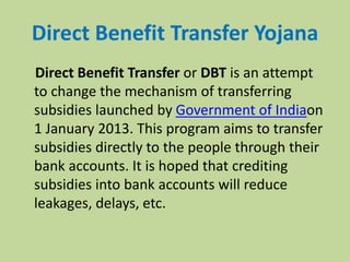 Direct Benefit Transfer Yojana
Direct Benefit Transfer or DBT is an attempt
to change the mechanism of transferring
subsidies launched by Government of Indiaon
1 January 2013. This program aims to transfer
subsidies directly to the people through their
bank accounts. It is hoped that crediting
subsidies into bank accounts will reduce
leakages, delays, etc.
 