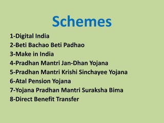Schemes
1-Digital India
2-Beti Bachao Beti Padhao
3-Make in India
4-Pradhan Mantri Jan-Dhan Yojana
5-Pradhan Mantri Krishi Sinchayee Yojana
6-Atal Pension Yojana
7-Yojana Pradhan Mantri Suraksha Bima
8-Direct Benefit Transfer
 