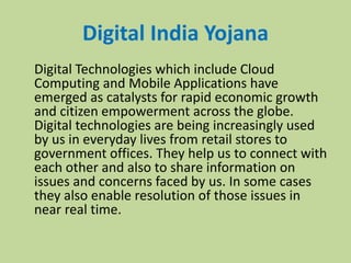 Digital India Yojana
Digital Technologies which include Cloud
Computing and Mobile Applications have
emerged as catalysts for rapid economic growth
and citizen empowerment across the globe.
Digital technologies are being increasingly used
by us in everyday lives from retail stores to
government offices. They help us to connect with
each other and also to share information on
issues and concerns faced by us. In some cases
they also enable resolution of those issues in
near real time.
 