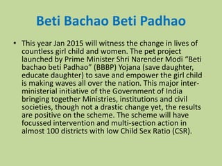 Beti Bachao Beti Padhao
• This year Jan 2015 will witness the change in lives of
countless girl child and women. The pet project
launched by Prime Minister Shri Narender Modi “Beti
bachao beti Padhao” (BBBP) Yojana (save daughter,
educate daughter) to save and empower the girl child
is making waves all over the nation. This major inter-
ministerial initiative of the Government of India
bringing together Ministries, institutions and civil
societies, though not a drastic change yet, the results
are positive on the scheme. The scheme will have
focussed intervention and multi-section action in
almost 100 districts with low Child Sex Ratio (CSR).
 