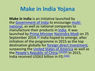 Make in India Yojana
Make in India is an initiative launched by
the Government of India to encourage multi-
national, as well as national companies to
manufacture their products in India. It was
launched by Prime Minister Narendra Modi on 25
September 2014.[1] India hoped to emerge, after
initiation of the programme in 2015 as the top
destination globally for foreign direct investment,
surpassing the United States of America as well as
the People's Republic of China.[2][3][4] In 2015,
India received US$63 billion in FD.[5][6]
 