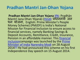 Pradhan Mantri Jan-Dhan Yojana
Pradhan Mantri Jan-Dhan Yojana IPA: Pradhān
Mantrī Jana Dhan Yōjanā) (Hindi: प्रधानमंत्री जन
धन योजना, English: Prime Minister's People
Money Scheme) (PMJDY) is India's National
Mission for Financial Inclusion to ensure access to
financial services, namely Banking Savings &
Deposit Accounts, Remittance, Credit, Insurance,
Pension in an affordable manner. This financial
inclusioncampaign was launched by the Prime
Minister of India Narendra Modi on 28 August
2014[1] He had announced this scheme on his first
Independence Day speech on 15 August 2014.
 