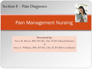 Section 8 – Pain Diagnoses


       Pain Management Nursing

                             Presented by:
       Tracy M. Morris, BSN, RN-BC, Clin. IV, R4 Clinical Educator
                                   &
      Stacey L. Williams, BSN, RN-BC, Clin. IV, R4 Shift Coordinator
 