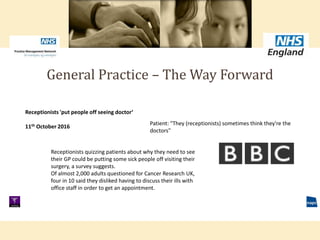 General Practice – The Way Forward
Receptionists 'put people off seeing doctor‘
11th October 2016
Patient: "They (receptionists) sometimes think they're the
doctors"
Receptionists quizzing patients about why they need to see
their GP could be putting some sick people off visiting their
surgery, a survey suggests.
Of almost 2,000 adults questioned for Cancer Research UK,
four in 10 said they disliked having to discuss their ills with
office staff in order to get an appointment.
 