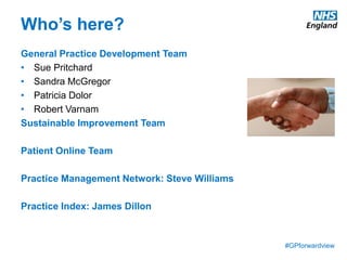 #GPforwardview
Who’s here?
General Practice Development Team
• Sue Pritchard
• Sandra McGregor
• Patricia Dolor
• Robert Varnam
Sustainable Improvement Team
Patient Online Team
Practice Management Network: Steve Williams
Practice Index: James Dillon
 