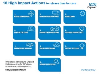 #GPforwardview
10 High Impact Actions to release time for care
Innovations from around England
that release time for GPs to do
more of what only they can do.
bit.ly/gpcapacityforum
 