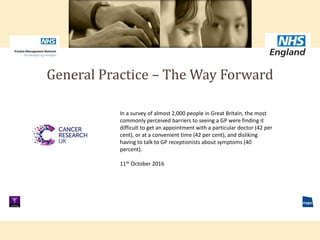 General Practice – The Way Forward
In a survey of almost 2,000 people in Great Britain, the most
commonly perceived barriers to seeing a GP were finding it
difficult to get an appointment with a particular doctor (42 per
cent), or at a convenient time (42 per cent), and disliking
having to talk to GP receptionists about symptoms (40
percent).
11th October 2016
 