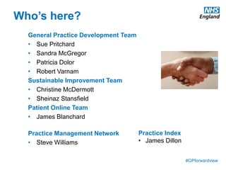 #GPforwardview
Who’s here?
General Practice Development Team
• Sue Pritchard
• Sandra McGregor
• Patricia Dolor
• Robert Varnam
Sustainable Improvement Team
• Christine McDermott
• Sheinaz Stansfield
Patient Online Team
• James Blanchard
Practice Management Network
• Steve Williams
Practice Index
• James Dillon
 