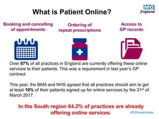 #GPforwardview
Booking and cancelling
of appointments
Ordering of
repeat prescriptions
Access to
GP records
What is Patient Online?
Over 97% of all practices in England are currently offering these online
services to their patients. This was a requirement in last year’s GP
contract.
This year, the BMA and NHS agreed that all practices should aim to get
at least 10% of their patients signed up for online services by the 31st of
March 2017.
In the South region 64.2% of practices are already
offering online services.
 