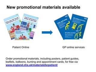 New promotional materials available
Patient Online GP online services
Order promotional materials, including posters, patient guides,
leaflets, balloons, bunting and appointment cards, for free via
www.england.nhs.uk/materialsforpatient/
 