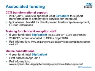 #GPforwardview
Associated funding
CCG transformational support
• 2017-2019, CCGs to spend at least £3/patient to support
transformation of primary care services for the future
• typical uses: backfill for development, leadership development,
OD for federations
Training for clerical & reception staff
• 5 year fund: total 80p/patient (eg £8,000 for 10,000 list practice)
• 2016/17 portion allocated to CCGs Sept 2016
• Full information: www.england.nhs.uk/gp/gpfv/redesign/gpdp/reception-
clerical/
Online consultations
• 4 year fund: total 80p/patient
• First portion in Apr 2017
• Full information:
www.england.nhs.uk/gp/gpfv/redesign/gpdp/consultation-systems/
 