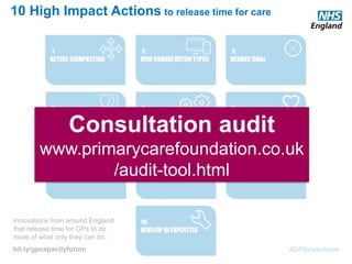 #GPforwardview
10 High Impact Actions to release time for care
Innovations from around England
that release time for GPs to do
more of what only they can do.
bit.ly/gpcapacityforum
Consultation audit
www.primarycarefoundation.co.uk
/audit-tool.html
 