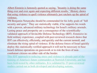 Albert Einstein is famously quoted as saying, "Insanity is doing the same 
thing over and over again and expecting different results." History shows 
that using violence to quell violence ultimately just ratchets up the spiral of 
violence. 
PM Benjamin Netanyahu should be commended for his lofty goals of "full 
security and quiet." They are statistically viable, if he supports his words 
with a proven, advanced military technology for Israel's military arsenals. 
Lasting peace and prosperity are a consequence of the scientifically-validated 
approach of Invincible Defense Technology (IDT). Extensive in-field 
military experience, coupled with peer-reviewed research shows that 
IDT can effectively, efficiently, and quickly end the current turmoil, and 
eliminate the rising spiral of violence. If the defense forces of Israel quickly 
deploy this statistically-verified approach it will not be necessary to base 
Israeli defense operations on guesswork or to risk the lives of non-combatant 
citizens on either side of the border. 
This IDT approach to reducing stress and violence is already part of the 
training of America's future commanders at Norwich University, and has 
been field-tested by other militaries. It is validated by 23 peer-reviewed 
studies carried out in both developed and developing nations. 
 