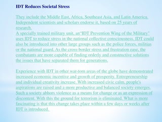 IDT Reduces Societal Stress 
They include the Middle East, Africa, Southeast Asia, and Latin America. 
Independent scientists and scholars endorse it, based on 25 years of 
research. 
A specially trained military unit, an“IDT Prevention Wing of the Military" 
uses IDT to reduce stress in the national collective consciousness. IDT could 
also be introduced into other large groups such as the police forces, militias 
or the national guard. As the cross-border stress and frustration ease, the 
combatants are more capable of finding orderly and constructive solutions 
the issues that have separated them for generations. 
Experience with IDT in other war-torn areas of the globe have demonstrated 
increased economic incentive and growth of prosperity. Entrepreneurship 
and individual creativity increase. With increased civic calm, people's 
aspirations are raised and a more productive and balanced society emerges. 
Such a society abhors violence as a means for change or as an expression of 
discontent. With this the ground for terrorism is eliminated. What is more 
fascinating is that this change takes place within a few days or weeks after 
IDT is introduced. 
 