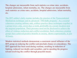 The changes are measurable from such statistics as crime rates, accidents, 
hospital admissions, infant mortality, etc. The changes are measurable from 
such statistics as crime rates, accidents, hospital admissions, infant mortality, 
etc. 
The IDT soldier's daily routine includes the practice of the Transcendental 
Meditation® technique and its advanced "TM-Sidhi program." As a societal 
coherence-creating military unit, soldiers practice these techniques together in 
a group twice a day, seven days a week, preferably in a secure location near 
the targeted population. Their presence need not be disclosed to achieve the 
effect of violence reduction and conflict resolution. Such coherence-creating 
groups have achieved positive benefits to society, shown experientially, in just 
48 hours. 
Modern statistical methods demonstrate a consistent causal influence of the 
IDT group on reducing the conflict and preclude chance or coincidence. The 
IDT approach has been used during wartime, resulting in reduction of 
fighting, reduced war deaths and casualties, and in speeding the progress 
toward resolving the conflict through peaceful means. 
 