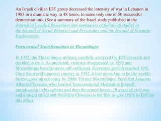 An Israeli civilian IDT group decreased the intensity of war in Lebanon in 
1983 in a dramatic way in 48 hours, to name only one of 50 successful 
demonstrations. (See a summary of the Israel study published in the 
Journal of Conflict Resolution and summaries of follow-up studies in 
the Journal of Social Behavior and Personality and the Journal of Scientific 
Exploration). 
Documented Transformation in Mozambique 
In 1992, the Mozambique military carefully analyzed the IDT research and 
decided to try it. As predicted, violence disappeared by 1993 and 
Mozambique became more self-sufficient. Economic growth reached 19%. 
Once the world's poorest country in 1992, it had moved up to be the world's 
fastest-growing economy by 2000. Former Mozambique President Joaquim 
Alberto Chissano, who learned Transcendental Meditation himself, 
introduced it to his cabinet and then the armed forces. 19 years of civil war 
and drought ended and President Chissano is the first to give credit to IDT for 
this effect. 
 
