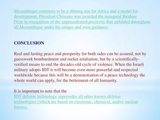 Mozambique continues to be a shining star for Africa and a model for 
development. President Chissano was awarded the inaugural Ibrahim 
Prize in recognition of the unprecedented positivity that unfolded throughout 
all Mozambique under his unique and wise guidance. 
CONCLUSION 
Real and lasting peace and prosperity for both sides can be assured, not by 
guesswork bombardment and rocket retaliation, but by a scientifically-verified 
means to end the decades-old cycle of violence. When the Israeli 
military adopts IDT it will become even more powerful and respected 
worldwide because this will be a demonstration of a peace technology the 
whole world can apply, for the betterment of all humanity. 
It is important to note that the 
IDT defense technology supersedes all other known defense 
technologies (which are based on electronic, chemical, and/or nuclear 
forces). 
 