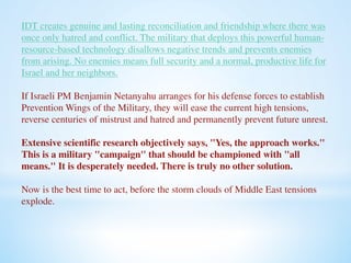 IDT creates genuine and lasting reconciliation and friendship where there was 
once only hatred and conflict. The military that deploys this powerful human-resource- 
based technology disallows negative trends and prevents enemies 
from arising. No enemies means full security and a normal, productive life for 
Israel and her neighbors. 
If Israeli PM Benjamin Netanyahu arranges for his defense forces to establish 
Prevention Wings of the Military, they will ease the current high tensions, 
reverse centuries of mistrust and hatred and permanently prevent future unrest. 
Extensive scientific research objectively says, "Yes, the approach works." 
This is a military "campaign" that should be championed with "all 
means." It is desperately needed. There is truly no other solution. 
Now is the best time to act, before the storm clouds of Middle East tensions 
explode. 
 