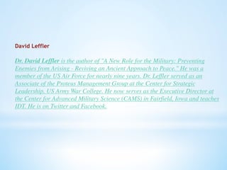 David Leffler 
Dr. David Leffler is the author of "A New Role for the Military: Preventing 
Enemies from Arising - Reviving an Ancient Approach to Peace." He was a 
member of the US Air Force for nearly nine years. Dr. Leffler served as an 
Associate of the Proteus Management Group at the Center for Strategic 
Leadership, US Army War College. He now serves as the Executive Director at 
the Center for Advanced Military Science (CAMS) in Fairfield, Iowa and teaches 
IDT. He is on Twitter and Facebook. 

