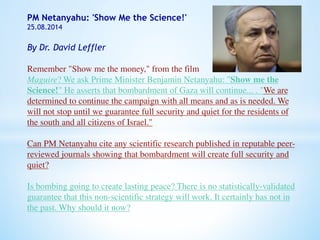 PM Netanyahu: 'Show Me the Science!' 
25.08.2014 
By Dr. David Leffler 
Remember "Show me the money," from the film 
Maguire? We ask Prime Minister Benjamin Netanyahu: "Show me the 
Science!" He asserts that bombardment of Gaza will continue... . "We are 
determined to continue the campaign with all means and as is needed. We 
will not stop until we guarantee full security and quiet for the residents of 
the south and all citizens of Israel." 
Can PM Netanyahu cite any scientific research published in reputable peer-reviewed 
journals showing that bombardment will create full security and 
quiet? 
Is bombing going to create lasting peace? There is no statistically-validated 
guarantee that this non-scientific strategy will work. It certainly has not in 
the past. Why should it now? 
 