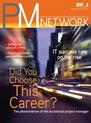 PM
                                                               AUGUST 2011 VOLUME 25, NUMBER 8




                         NETWORK
                         MAKING PROJECT MANAGEMENT INDISPENSABLE FOR BUSINESS RESULTS.®




> Selling the
value of a PMO
> How to increase                       IT success rate
your portfolio’s proﬁt
                                          on the rise

  Did You
  Choose
  This
  Career?
      The phenomenon of the accidental project manager
 