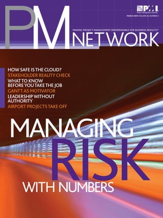 PM
                                                                   MARCH 2012 VOLUME 26, NUMBER 3




                            NETWORK
                            MAKING PROJECT MANAGEMENT INDISPENSABLE FOR BUSINESS RESULTS.®




HOW SAFE IS THE CLOUD?
STAKEHOLDER REALITY CHECK
WHAT TO KNOW
BEFORE YOU TAKE THE JOB
GANTT AS MOTIVATOR
LEADERSHIP WITHOUT
AUTHORITY
AIRPORT PROJECTS TAKE OFF




MANAGING
               RISK
     WITH NUMBERS
 