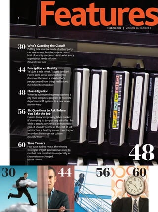 Features                             MARCH 2012 | VOLUME 26, NUMBER 3




     30 Who’sdata into the handsCloud? party
        Putting
                Guarding the
                                 of a third
            can save money, but the projects raise a
            host of security concerns. Here’s what every
            organization needs to know.
            By Sarah Fister Gale


     44 Perception vs. Reality familiar?
        “It’s just a little tweak.” Sound
            Here’s some advice on breaching the
            disconnect between a stakeholder’s
            perception and how things really stand.
            By Michelle Bowles Jackson


     48 Massits mainframe becomes obsolete, a
        When
             Migration

            city must instigate a program to move its
            departmental IT systems to a new server.
            By Peter Fretty


     56 Six QuestionsJobAsk Before
        You Take the
                      to

            Even in today’s improving labor market,
            it’s tempting to jump at any job offer. But
            while a steady paycheck is an honorable
            goal, it shouldn’t come at the cost of job
            satisfaction, a healthy career trajectory or
            a comfortable corporate culture.
            By Cindy Waxer




                                                                           48
     60 Timecase studies reveal the winning
        Four
              Tamers

            strategies project professionals used to
            combat time constraints—especially as
            circumstances changed.
            By Lisa Tomcko




30                                       44                56                 60
 