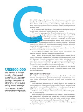 C                               City officials in Inglewood, California, USA realized their governmental systems,
                                          including the one that handled emergency response, were dependent on a main-
                                          frame that was rapidly becoming out-of-date. Although highly resilient, the main-
                                          frame increasingly cost more and more to maintain—and was becoming harder and
                                          harder to repair.
                                             As the mainframe aged and the old-school programmers and analysts retired, it
                                          became evident that migration to a new platform was imminent.
                                             “We needed an upgrade path that alleviated our dependency on the mainframe,
                                          took into account the budgetary limitations inherent to the public sector, and still
                                          provided a robust and desirable long-term solution without compromising the com-
                                          plex business needs of a multifaceted organization,” says Michael D. Falkow, PMP,
                                          CIO and assistant city manager for Inglewood. “We also needed to put the city in a
                                          position where its information technology and communications (ITC) department
                                          could efficiently and effectively support and maintain the line of business applications
                                          without having to rely upon expensive software developers.”
                                             The city decided there was no choice but to migrate to a new platform soon after
                                          Mr. Falkow became the ITC director in mid-2005.
                                             He launched a more than US$4 million strategic program to evaluate each and
                                          every line of business application that resided on the mainframe.
                                             “From a resource perspective, I was able to convince the city manager and city
                                          council to allow me to create a systems analysis and implementation division of the
                                          ITC department where the primary mission was to evaluate technology solutions
                                          across all city departments, and a public safety systems division focused solely on our
                                          police department’s technology needs,” Mr. Falkow says. “Inherent in this strategic
                                          evaluation was a buy-versus-build-versus-modernize approach.”
                                             ITC officials found that in some cases, it might be cost-effective and more efficient

US$900,000
                                          to purchase an entirely new system; in others it could prove beneficial to join forces
                                          with other organizations.

The amount of money                       Department by Department
the city of Inglewood,                    The mainframe decommissioning took over five years and involved a host of internal
california, usa saved by                  resources, including computer operators, systems analysts, project managers, devel-
                                          opers, business process experts and trainers, as well as dozens of contractors and
joining a consortium of                   consultants.
other cities on its public                    “After we evaluated each application, we created a project for each. In the case of
safety records manage-                    system replacements—for example, a homegrown line of business application being
                                          replaced with a commercial off-the-shelf solution—we issued a request for proposal
ment system, a savings                    (RFP) and went through the standard procurement process,” he says.
of more than 90 percent.                      The finance, payroll, timekeeping and personnel system as well as the library solu-
                                          tion fell into this category.
                                              “Given our resource limitations, we weren’t able to assign a specific project man-
                                          ager to each project,” Mr. Falkow says. “In some cases, the systems implementation
                                          specialist or systems analyst became the de facto project manager. In other cases, it
                                          was the business process expert within the department who took charge.”
                                              Once the project team acquired the new system, it trained the user base as part of
                                          its implementation process.



 50   PM NETWORK MarCh 2012 WWW.PMI.ORG
 