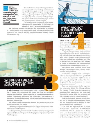 view a                      “I’ve worked some places where a project man-
      slideshow               ager is supposed to set up meetings and take notes,”
      to find out
                              says Amy Forsberg, PMP, program manager at RPI,
what the project
                              a print-on-demand company in Seattle, Washing-
management job
market is like                ton, USA. “The other extreme is the project man-
out there. only               ager who leads projects, negotiates with vendors
on pmi’s career               and plays much more of an active role.”
central.                          Find out where project managers fit in the manage-
                              rial structure, Ms. Mwangi adds. “Will it be top level,
                              middle level, or will I be an operational manager?”
                                                                                            What project




                                                                                                             4
       Ask the hiring manager what a typical day looks like for an employee
    in a similar position at the organization, or ask what specific duties will be          management
    expected of you. Doing so will help you determine what to expect coming
    into work each day.
                                                                                            practices are in
                                                                                            place?
                                                                                            like it or not, some organizations aren’t at the
                                                                                            point where they consider project management
                                                                                            a strategic competency. And for those that do,
                                                                                            there are no hard and fast rules how to practice
                                                                                            project management.
                                                                                                “That’s all the more reason to ask whether a
                                                                                            potential employer has specific standards, meth-
                                                                                            ods and tools for project management or if they
                                                                                            allow project managers to carry on projects with
                                                                                            their own standards and procedures,” says Colin
                                                                                            A. McCall-Peat, PMP, enterprise PMO manager
                                                                                            at Gijima, an information and communications
                                                                                            technology firm in Johannesburg, South Africa.
                                                                                                The answer often correlates directly with




                                                                      3
                                                                                            how you can shape your role as a project profes-
                                                                                            sional at the organization.
                                                                                                “I worked for a company where I was respon-
                                                                                            sible for making sure stakeholders agreed with
                                                                                            the project, making sure the right team was in
 Where do you see                                                                           place and negotiating with vendors,” Ms. Fors-

 the organization                                                                           berg says. “In that case, I picked my own project
                                                                                            management processes.”
 in five years?                                                                                 Take your questions a step further to get into
                                                                                            the nitty-gritty details, Ms. Mwangi advises.
    in today’s economy, it can be commonplace to join a company only to discover            For example, “What is the project management
    that it’s merging with a competitor in eight months’ time. Avoid such surprises by      structure of the organization? Is it projectized,
    inquiring along these lines: “I like to know what the company’s business goals are,     functional or matrix? What type of projects will
    especially if the company is a start-up,” Ms. Forsberg says. “With a start-up, it is    I be running in terms of size and frequency?”
    important to know if they are planning to do an initial public offering, want to be         How an organization perceives a failed proj-
    acquired or something else.”                                                            ect, and its strategies for picking up the pieces,
         The answers to these questions often determine “if a paycheck is going to last     are also strong indicators of whether or not a
    more than six months,” she explains.                                                    potential employer is right for you.
         Determining an organization’s direction can also help you assess your own poten-       “Ask what the implications for a project
    tial for professional development.                                                      manager are if a project fails,” Mr. McCall-Peat
         “As the organization grows and expands, I would also expect my role to grow and    recommends. “And if a project has to change
    expand so that I’m able to keep up with the changing trends in project management,”     course, are there certain recovery steps and
    Ms. Mwangi says.                                                                        scope change management processes in place—
                                                                                            or does the company allow willy-nilly changes?”

    58   PM NETWORK March 2012 WWW.PMI.ORG
 