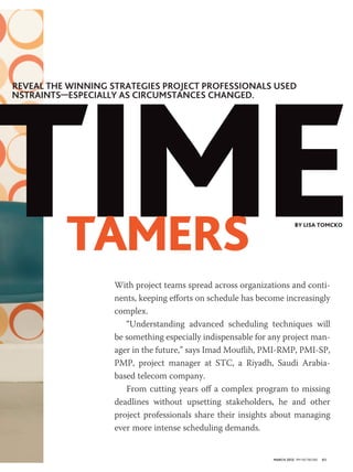 Time
reveal the winning strategies project proFessionals used
nstraints—especially as circuMstances changed.




          Tamers                                                        by Lisa Tomcko




                    With project teams spread across organizations and conti-
                    nents, keeping efforts on schedule has become increasingly
                    complex.
                       “Understanding advanced scheduling techniques will
                    be something especially indispensable for any project man-
                    ager in the future,” says Imad Mouflih, PMI-RMP, PMI-SP,
                    PMP, project manager at STC, a Riyadh, Saudi Arabia-
                    based telecom company.
                       From cutting years off a complex program to missing
                    deadlines without upsetting stakeholders, he and other
                    project professionals share their insights about managing
                    ever more intense scheduling demands.


                                                              March 2012 PM NETWORK   61
 