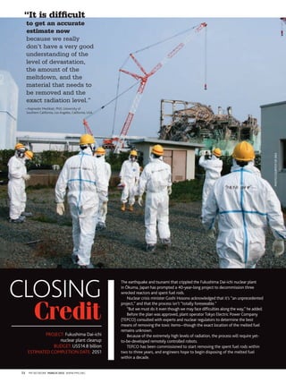 “It is difficult
      to get an accurate
      estimate now
      because we really
      don’t have a very good
      understanding of the
      level of devastation,
      the amount of the
      meltdown, and the
      material that needs to
      be removed and the
      exact radiation level.”
  —Najmedin meshkati, PhD, university of
  Southern California, los angeles, California, uSa




                                                                                                                                              photo courtesy of IAeA




closing
                                                      The earthquake and tsunami that crippled the Fukushima Dai-ichi nuclear plant
                                                      in Ōkuma, Japan has prompted a 40-year-long project to decommission three
                                                      wrecked reactors and spent fuel rods.
                                                          Nuclear crisis minister Goshi Hosono acknowledged that it’s “an unprecedented



  Credit
                                                      project,” and that the process isn’t “totally foreseeable.”
                                                          “But we must do it even though we may face difficulties along the way,” he added.
                                                          Before the plan was approved, plant operator Tokyo Electric Power Company
                                                      (TEPCO) consulted with experts and nuclear regulators to determine the best
                                                      means of removing the toxic items—though the exact location of the melted fuel
                                                      remains unknown.
              PrOJECT: Fukushima Dai-ichi                 Because of the extremely high levels of radiation, the process will require yet-
                    nuclear plant cleanup             to-be-developed remotely controlled robots.
                 BuDGET: uS$14.8 billion                  TEPCO has been commissioned to start removing the spent fuel rods within
      ESTimaTED COmPlETiON DaTE: 2051                 two to three years, and engineers hope to begin disposing of the melted fuel
                                                      within a decade.


 72   Pm NETWOrK March 2012 WWW.Pmi.OrG
 