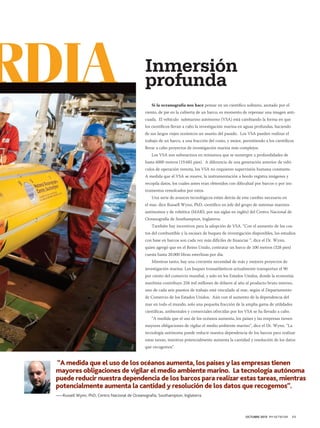 RDIA

Inmersión
profunda
Si la oceanografía nos hace pensar en un científico solitario, azotado por el
viento, de pie en la cubierta de un barco, es momento de repensar una imagen anticuada. El vehículo submarino autónomo (VSA) está cambiando la forma en que
los científicos llevan a cabo la investigación marina en aguas profundas, haciendo
de sus largos viajes oceánicos un asunto del pasado. Los VSA pueden realizar el
trabajo de un barco, a una fracción del costo, y mejor, permitiendo a los científicos
llevar a cabo proyectos de investigación marina más complejos.
Los VSA son submarinos en miniatura que se sumergen a profundidades de
hasta 6000 metros (19.685 pies). A diferencia de una generación anterior de vehículos de operación remota, los VSA no requieren supervisión humana constante.
A medida que el VSA se mueve, la instrumentación a bordo registra imágenes y
recopila datos, los cuales antes eran obtenidos con dificultad por barcos o por instrumentos remolcados por estos.
Una serie de avances tecnológicos están detrás de este cambio necesario en
el mar, dice Russell Wynn, PhD, científico en jefe del grupo de sistemas marinos
autónomos y de robótica (MARS, por sus siglas en inglés) del Centro Nacional de
Oceanografía de Southampton, Inglaterra.
También hay incentivos para la adopción de VSA. “Con el aumento de los costos del combustible y la escasez de buques de investigación disponibles, los estudios
con base en barcos son cada vez más difíciles de financiar “, dice el Dr. Wynn,
quien agregó que en el Reino Unido, contratar un barco de 100 metros (328 pies)
cuesta hasta 20.000 libras esterlinas por día.
Mientras tanto, hay una creciente necesidad de más y mejores proyectos de
investigación marina. Los buques transatlánticos actualmente transportan el 90
por ciento del comercio mundial, y solo en los Estados Unidos, donde la economía
marítima contribuye 258 mil millones de dólares al año al producto bruto interno,
uno de cada seis puestos de trabajo está vinculado al mar, según el Departamento
de Comercio de los Estados Unidos. Aún con el aumento de la dependencia del
mar en todo el mundo, solo una pequeña fracción de la amplia gama de utilidades
científicas, ambientales y comerciales ofrecidas por los VSA se ha llevado a cabo.
“A medida que el uso de los océanos aumenta, los países y las empresas tienen
mayores obligaciones de vigilar el medio ambiente marino”, dice el Dr. Wynn. “La
tecnología autónoma puede reducir nuestra dependencia de los barcos para realizar
estas tareas, mientras potencialmente aumenta la cantidad y resolución de los datos
que recogemos”.

“A medida que el uso de los océanos aumenta, los países y las empresas tienen
mayores obligaciones de vigilar el medio ambiente marino. La tecnología autónoma
puede reducir nuestra dependencia de los barcos para realizar estas tareas, mientras
potencialmente aumenta la cantidad y resolución de los datos que recogemos”.
——Russell Wynn, PhD, Centro Nacional de Oceanografía, Southampton, Inglaterra.

OCTUBRE 2013 PM NETWORK

11

 