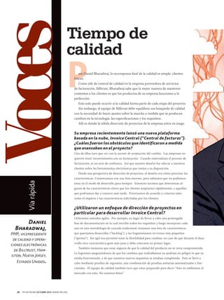 Voces

Tiempo de
calidad

P

ara Daniel Bharadwaj, la recompensa final de la calidad es simple: clientes
felices.
Como jefe de control de calidad en la empresa proveedora de servicios
de facturación, Billtrust, Bharadwaj sabe que la mejor manera de mantener
contentos a los clientes es que los productos de su empresa funcionen a la
perfección.
Esto solo puede ocurrir si la calidad forma parte de cada etapa del proyecto.
Sin embargo, el equipo de Billtrust debe equilibrar esa búsqueda de calidad
con la necesidad de hacer ajustes sobre la marcha a medida que se producen
cambios en la tecnología, las especificaciones y los requisitos.
Allí es donde la sólida dirección de proyectos de la empresa entra en juego.

Su empresa recientemente lanzó una nueva plataforma
basada en la nube, Invoice Central (“Central de facturas”).
¿Cuáles fueron los obstáculos que identificaron a medida
que avanzaban en el proyecto?
Uno de ellos tuvo que ver con la noción de aceptación del cambio. Las empresas no
quieren tener inconvenientes con su facturación. Cuando externalizan el proceso de
facturación, es un acto de confianza. Así que nuestro desaf ío fue educar a nuestros
clientes sobre las herramientas electrónicas que tenían a su disposición.

Vía rápida

Desde una perspectiva de dirección de proyectos, el desaf ío era cómo priorizar las

Daniel
Bharadwaj,

PMP, vicepresidente
de calidad y operaciones electrónicas
de Billtrust, Hamilton, Nueva Jersey,
Estados Unidos.

características. Comenzamos con una lista enorme, pero sabíamos que no podíamos
estar en el modo de desarrollo para siempre. Entonces tuvimos que determinar algunas de las características claves que los clientes aceptarían rápidamente, y aquellas
que podríamos dar a conocer más tarde. Priorizamos de acuerdo a criterios tales
como el impacto y las características solicitadas por los clientes.

¿Utilizaron un enfoque de dirección de proyectos en
particular para desarrollar Invoice Central?
Utilizamos métodos ágiles. Por ejemplo, en lugar de llevar a cabo una prolongada
fase de documentación en la cual escribir todos los requisitos y luego incorporar cada
uno en una metodología de cascada tradicional, teníamos una lista de características
que queríamos desarrollar (“backlog”), y las fragmentamos en trozos más pequeños
(“sprints”). Ser ágil nos permitió tener la flexibilidad para cambiar, en caso de que durante el desarrollo otra característica gane más peso y deba colocarse en primer lugar.
También teníamos que estar seguros de que la calidad del producto no se vería comprometida.
Lo logramos asegurándonos de que los cambios que realizábamos no podrían en peligro lo que ya
estaba funcionando, y de que nuestros nuevos requisitos se estaban cumpliendo. Esto se llevó a
cabo mediante pruebas de regresión, una combinación de pruebas unitarias automatizadas y funcionales. El equipo de calidad también tuvo que estar preparado para decir: “Aún no saldremos al
mercado con esto. No estamos listos”.

20

PM NETWORK OCTUBRE 2013 WWW.PMI.ORG

 