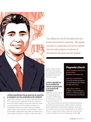 “La calidad es uno de los pilares de una
buena dirección de proyectos. Mi trabajo
consiste en asegurarme de que la calidad
total de cada proyecto conduzca al
lanzamiento de productos de calidad”.

grupo a cargo de la prueba.
Pero ahora, todo el equipo
es responsable de la fecha de
lanzamiento. No hay silos,
hay solo un equipo.

ILUSTRACIÓN DE JOEL KIMMEL

¿Cómo equilibran
la necesidad de
lanzar un proyecto
y el control de
calidad?
¿Cómo mantienen los proyectos en marcha
y cumplen con los estándares de calidad?
Cada miembro del equipo tiene un conjunto definido de objetivos
de los cuales cada uno es responsable diariamente. Además, la
estructura de nuestro equipo es tal que todos colaboran en todos
los aspectos del proyecto: los desarrolladores colaboran con
los encargados de realizar las pruebas, el gerente de producto
colabora durante la fase de prueba, y así sucesivamente. Antes, si
el desarrollador cumplía el plazo, pero había inconvenientes en la
fase de prueba y el proyecto se retrasaba, la culpa recaía sobre el

Nadie desea que la calidad se
vea comprometida, pero si

Pequeña charla
¿Qué tres palabras describen su
proyecto ideal?
Desafiante. Emocionante. Útil.
¿Qué hay en su biblioteca?
Un montón de libros de negocios
y de desarrollo personal. Prefiero
leer algo constructivo.
¿Algún placer culposo?
El ajedrez. Tengo un tablero de
ajedrez en mi oficina y juego contra otras personas en la empresa.

uno está en el décimo lugar
en el mercado, no es tan bueno como ser el número 1 o 2.
Para ir por ese camino, nos atenemos a los fundamentos básicos
de la dirección de proyectos, pero también tenemos en cuenta los
factores ambientales en los que estamos trabajando. Por ejemplo,
no es realista tomarse un mes para la planificación en esta industria.
Entonces, en lugar de ello, trazamos un plan muy enfocado de dos
semanas, y tardamos unas pocas horas para crear ese plan. PM

OCTUBRE 2013 PM NETWORK

21

 