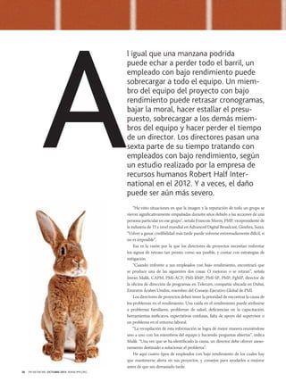 A

l igual que una manzana podrida
puede echar a perder todo el barril, un
empleado con bajo rendimiento puede
sobrecargar a todo el equipo. Un miembro del equipo del proyecto con bajo
rendimiento puede retrasar cronogramas,
bajar la moral, hacer estallar el presupuesto, sobrecargar a los demás miembros del equipo y hacer perder el tiempo
de un director. Los directores pasan una
sexta parte de su tiempo tratando con
empleados con bajo rendimiento, según
un estudio realizado por la empresa de
recursos humanos Robert Half International en el 2012. Y a veces, el daño
puede ser aún más severo.
“He visto situaciones en que la imagen y la reputación de todo un grupo se
vieron significativamente empañadas durante años debido a las acciones de una
persona particular en ese grupo”, señala Francois Morin, PMP, vicepresidente de
la industria de TI a nivel mundial en Advanced Digital Broadcast, Ginebra, Suiza.
“Volver a ganar credibilidad más tarde puede volverse extremadamente difícil, si
no es imposible”.
Esa es la razón por la que los directores de proyectos necesitan enfrentar
los signos de retraso tan pronto como sea posible, y contar con estrategias de
mitigación.
“Cuando enfrente a sus empleados con bajo rendimiento, encontrará que
se produce una de las siguientes dos cosas: O mejoran o se retiran”, señala
Imran Malik, CAPM, PMI-ACP, PMI-RMP, PMI-SP, PMP, PgMP, director de
la oficina de dirección de programas en Telecom, compañía ubicada en Dubai,
Emiratos Árabes Unidos, miembro del Consejo Ejecutivo Global de PMI.
Los directores de proyectos deben tener la prioridad de encontrar la causa de
los problemas en el rendimiento. Una caída en el rendimiento puede atribuirse
a problemas familiares, problemas de salud, deficiencias en la capacitación,
herramientas ineficaces, expectativas confusas, falta de apoyo del supervisor o
un problema en el entorno laboral.
“La recopilación de esta información se logra de mejor manera reuniéndose
uno a uno con los miembros del equipo y haciendo preguntas abiertas”, indica
Malik. “Una vez que se ha identificado la causa, un director debe ofrecer asesoramiento destinado a solucionar el problema”.
He aquí cuatro tipos de empleados con bajo rendimiento de los cuales hay
que mantenerse alerta en sus proyectos, y consejos para ayudarles a mejorar
antes de que sea demasiado tarde.

36

PM NETWORK OCTUBRE 2013 WWW.PMI.ORG

 